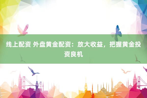 线上配资 外盘黄金配资：放大收益，把握黄金投资良机