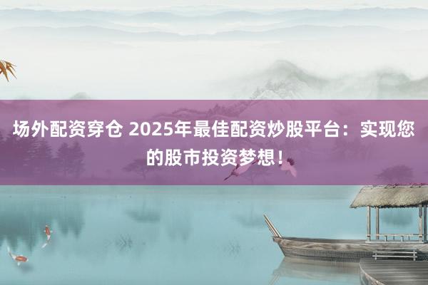 场外配资穿仓 2025年最佳配资炒股平台：实现您的股市投资梦想！