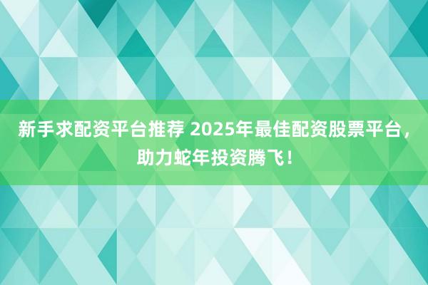 新手求配资平台推荐 2025年最佳配资股票平台，助力蛇年投资腾飞！