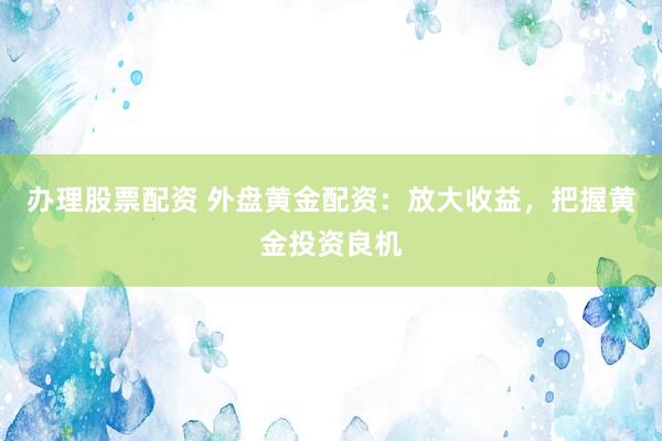 办理股票配资 外盘黄金配资：放大收益，把握黄金投资良机