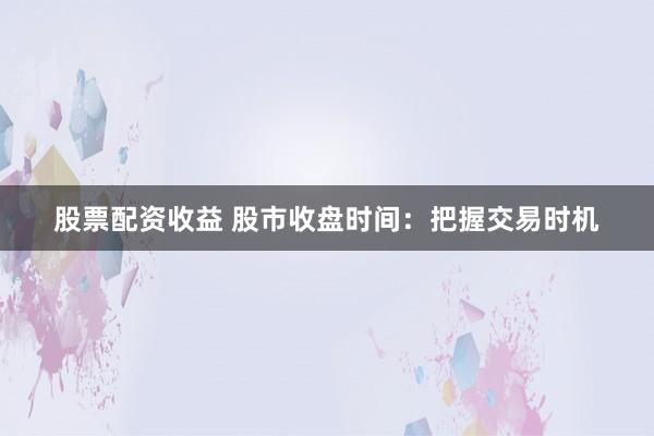 股票配资收益 股市收盘时间：把握交易时机