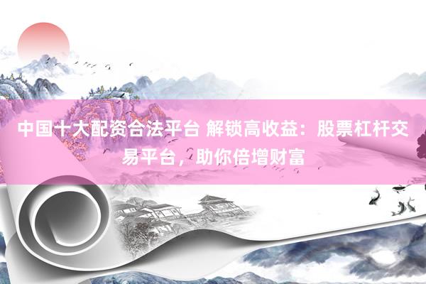 中国十大配资合法平台 解锁高收益：股票杠杆交易平台，助你倍增财富