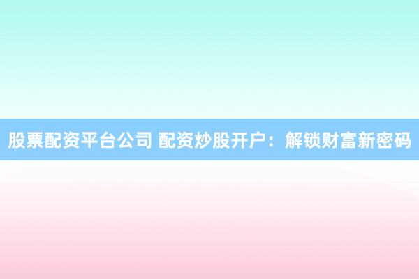 股票配资平台公司 配资炒股开户：解锁财富新密码