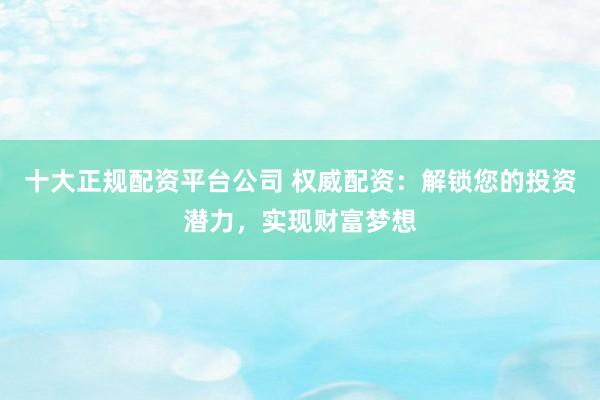 十大正规配资平台公司 权威配资：解锁您的投资潜力，实现财富梦想