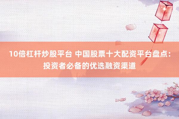 10倍杠杆炒股平台 中国股票十大配资平台盘点：投资者必备的优选融资渠道