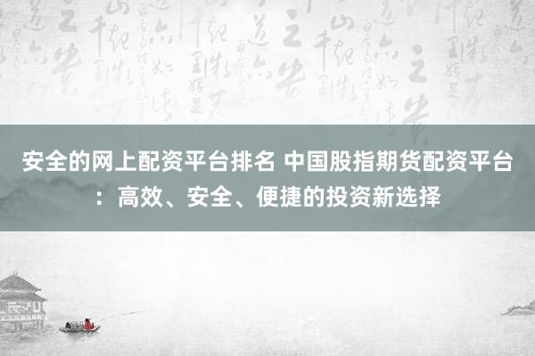 安全的网上配资平台排名 中国股指期货配资平台：高效、安全、便捷的投资新选择