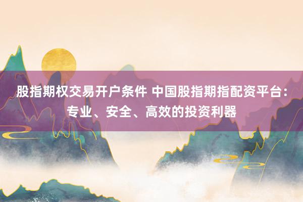 股指期权交易开户条件 中国股指期指配资平台：专业、安全、高效的投资利器