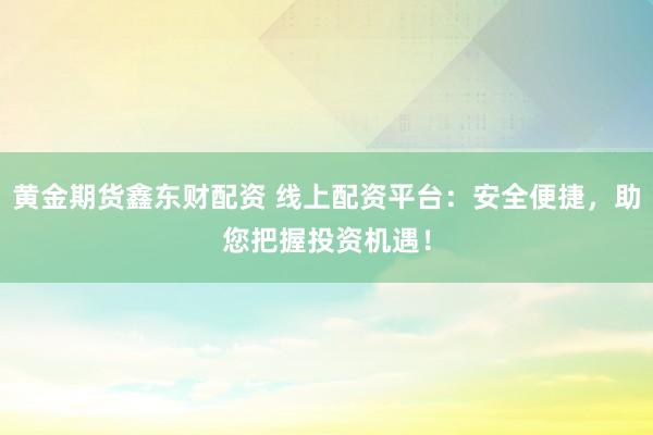 黄金期货鑫东财配资 线上配资平台：安全便捷，助您把握投资机遇！