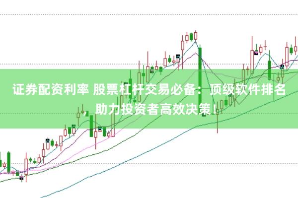证券配资利率 股票杠杆交易必备：顶级软件排名，助力投资者高效决策！