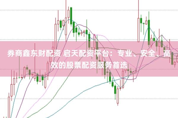券商鑫东财配资 启天配资平台：专业、安全、高效的股票配资服务首选