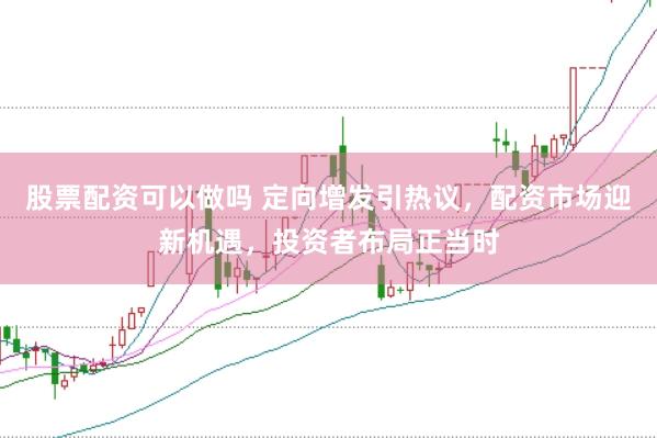 股票配资可以做吗 定向增发引热议，配资市场迎新机遇，投资者布局正当时