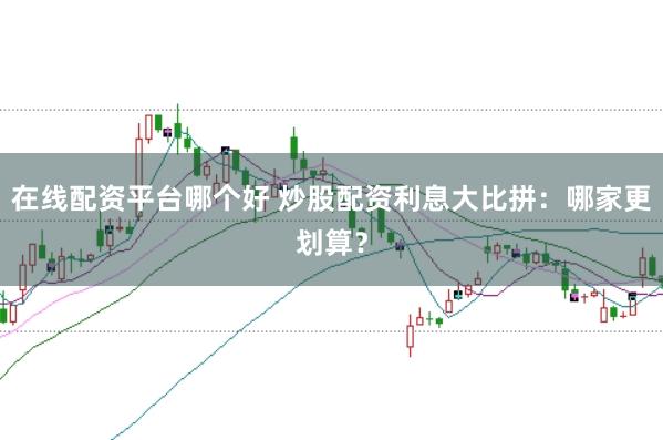 在线配资平台哪个好 炒股配资利息大比拼：哪家更划算？