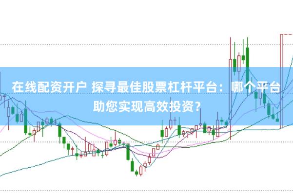 在线配资开户 探寻最佳股票杠杆平台：哪个平台助您实现高效投资？