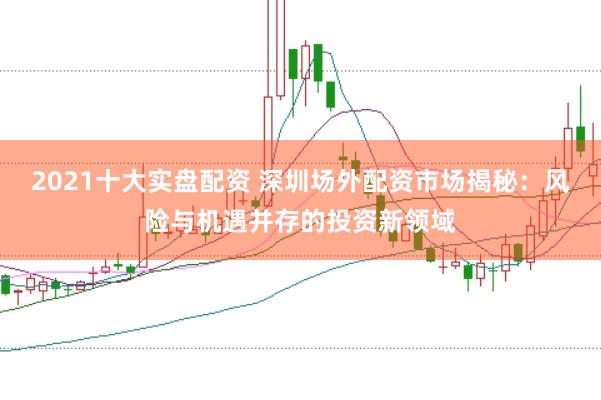 2021十大实盘配资 深圳场外配资市场揭秘：风险与机遇并存的投资新领域