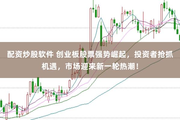 配资炒股软件 创业板股票强势崛起，投资者抢抓机遇，市场迎来新一轮热潮！