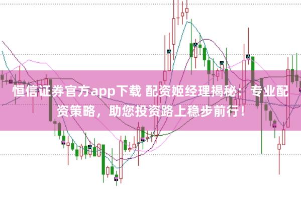 恒信证券官方app下载 配资姬经理揭秘：专业配资策略，助您投资路上稳步前行！