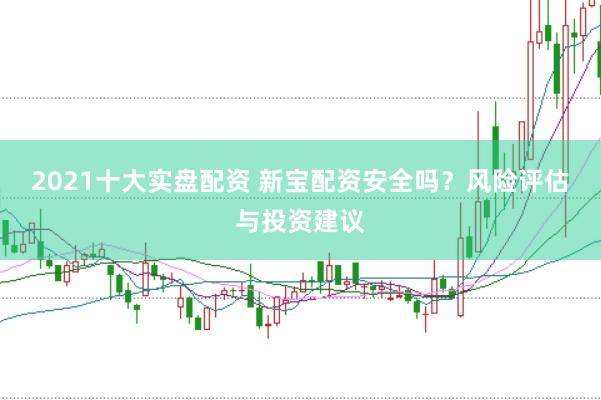 2021十大实盘配资 新宝配资安全吗？风险评估与投资建议