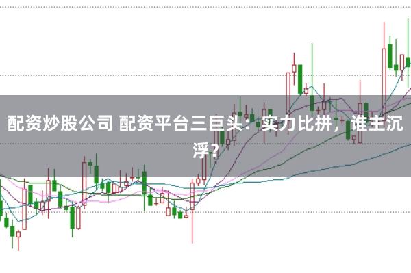 配资炒股公司 配资平台三巨头：实力比拼，谁主沉浮？