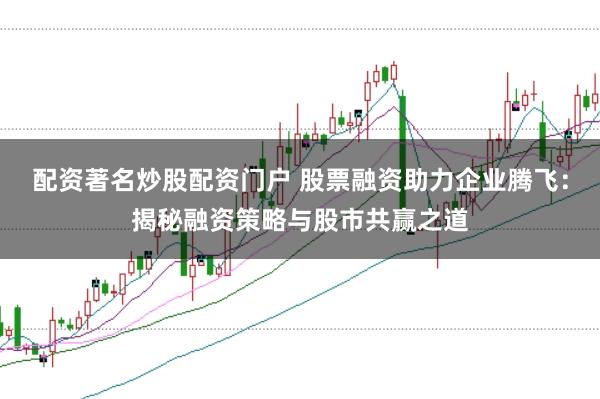 配资著名炒股配资门户 股票融资助力企业腾飞：揭秘融资策略与股市共赢之道
