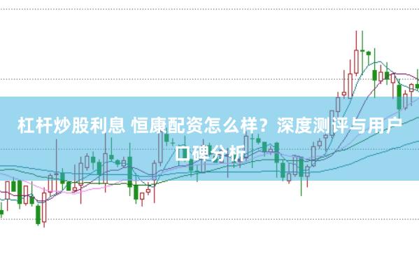 杠杆炒股利息 恒康配资怎么样？深度测评与用户口碑分析