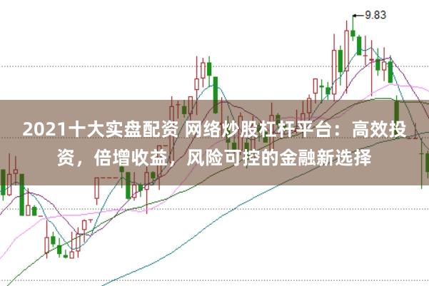 2021十大实盘配资 网络炒股杠杆平台：高效投资，倍增收益，风险可控的金融新选择