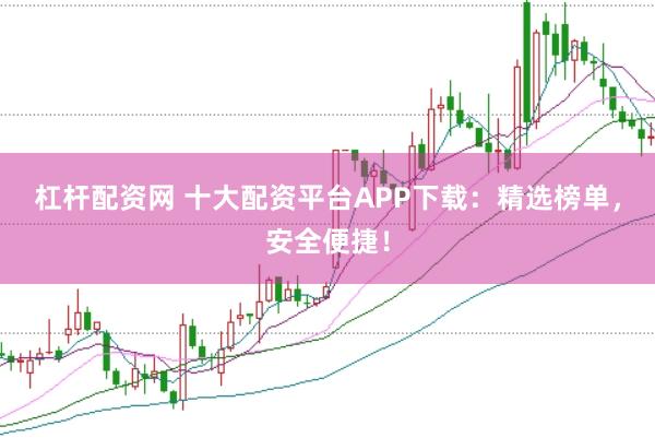 杠杆配资网 十大配资平台APP下载：精选榜单，安全便捷！