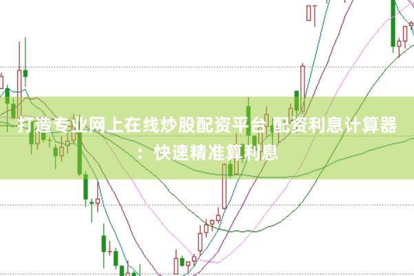 打造专业网上在线炒股配资平台 配资利息计算器：快速精准算利息