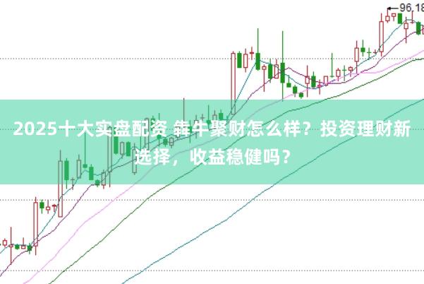 2025十大实盘配资 犇牛聚财怎么样？投资理财新选择，收益稳健吗？