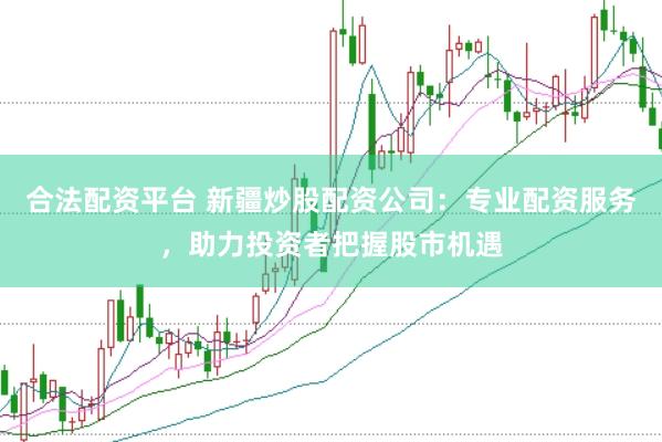 合法配资平台 新疆炒股配资公司：专业配资服务，助力投资者把握股市机遇