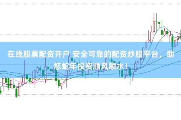 在线股票配资开户 安全可靠的配资炒股平台，助您蛇年投资顺风顺水！