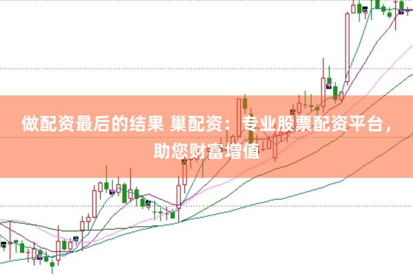 做配资最后的结果 巢配资：专业股票配资平台，助您财富增值