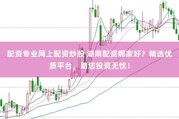 配资专业网上配资炒股 湖南配资哪家好？精选优质平台，助您投资无忧！