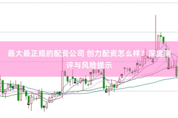 最大最正规的配资公司 创力配资怎么样？深度测评与风险提示