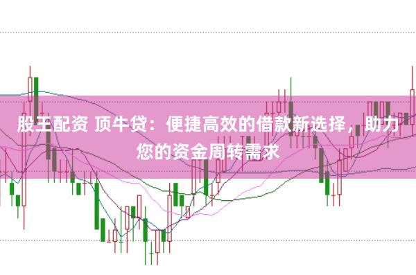 股王配资 顶牛贷：便捷高效的借款新选择，助力您的资金周转需求