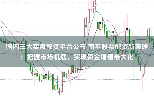 国内三大实盘配资平台公布 南平股票配资新策略：把握市场机遇，实现资金增值最大化