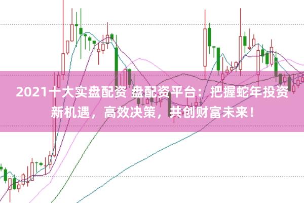 2021十大实盘配资 盘配资平台：把握蛇年投资新机遇，高效决策，共创财富未来！