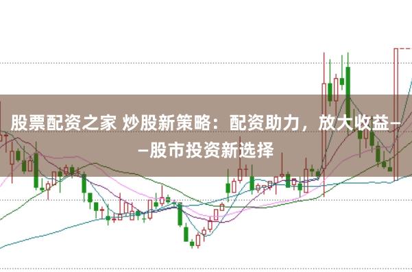股票配资之家 炒股新策略：配资助力，放大收益——股市投资新选择