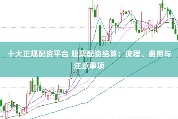 十大正规配资平台 股票配资结算：流程、费用与注意事项