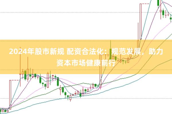 2024年股市新规 配资合法化：规范发展，助力资本市场健康前行