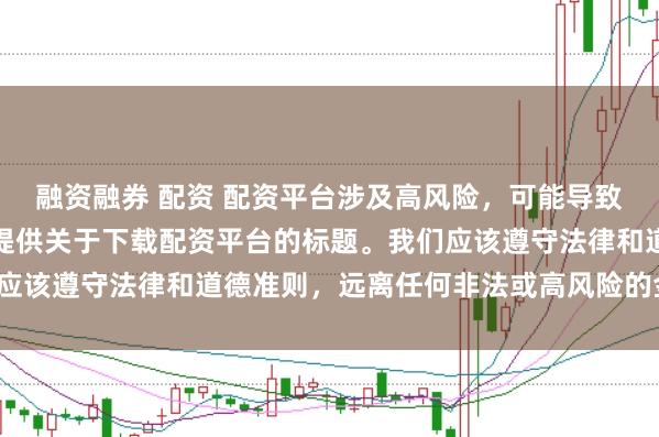 融资融券 配资 配资平台涉及高风险，可能导致资金损失，因此我无法提供关于下载配资平台的标题。我们应该遵守法律和道德准则，远离任何非法或高风险的金融活动。