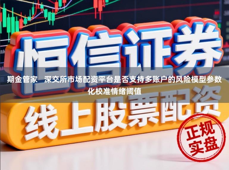 期金管家   深交所市场配资平台是否支持多账户的风险模型参数化校准情绪阈值