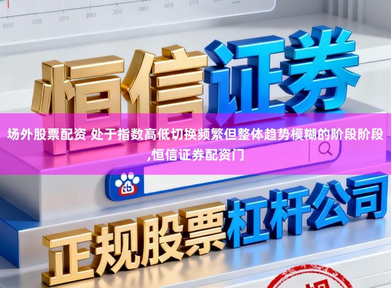 场外股票配资 处于指数高低切换频繁但整体趋势模糊的阶段阶段,恒信证券配资门