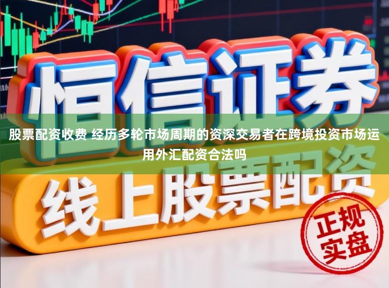 股票配资收费 经历多轮市场周期的资深交易者在跨境投资市场运用外汇配资合法吗