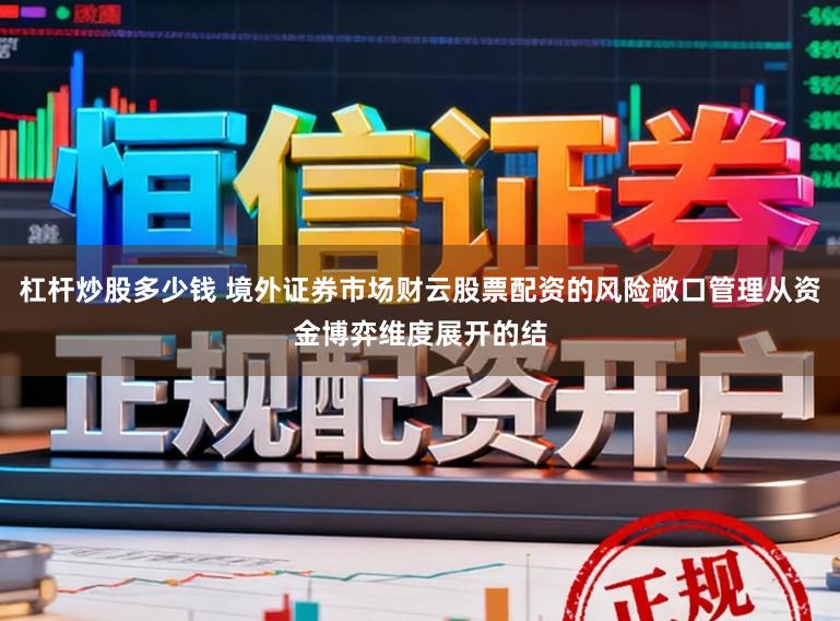 杠杆炒股多少钱 境外证券市场财云股票配资的风险敞口管理从资金博弈维度展开的结