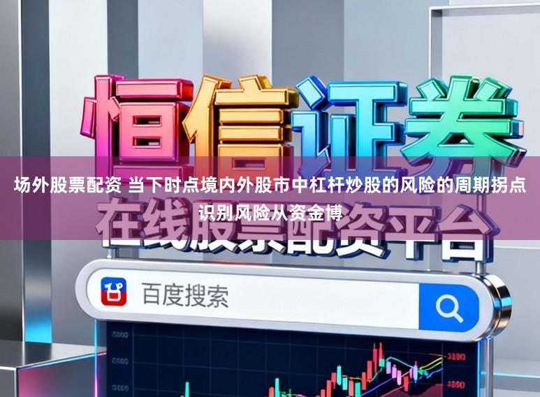 场外股票配资 当下时点境内外股市中杠杆炒股的风险的周期拐点识别风险从资金博