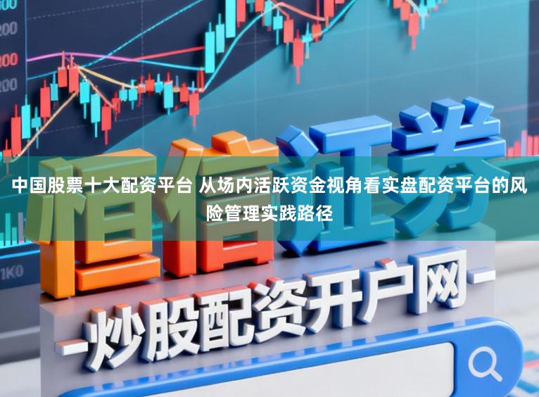 中国股票十大配资平台 从场内活跃资金视角看实盘配资平台的风险管理实践路径