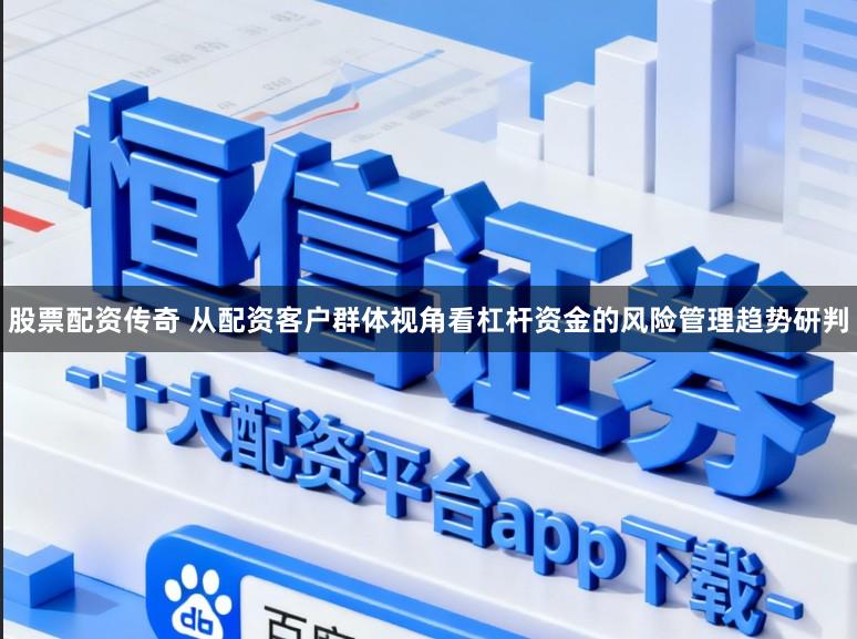 股票配资传奇 从配资客户群体视角看杠杆资金的风险管理趋势研判