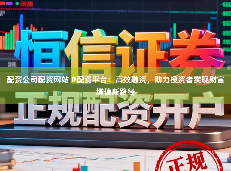 配资公司配资网站 P配资平台：高效融资，助力投资者实现财富增值新路径