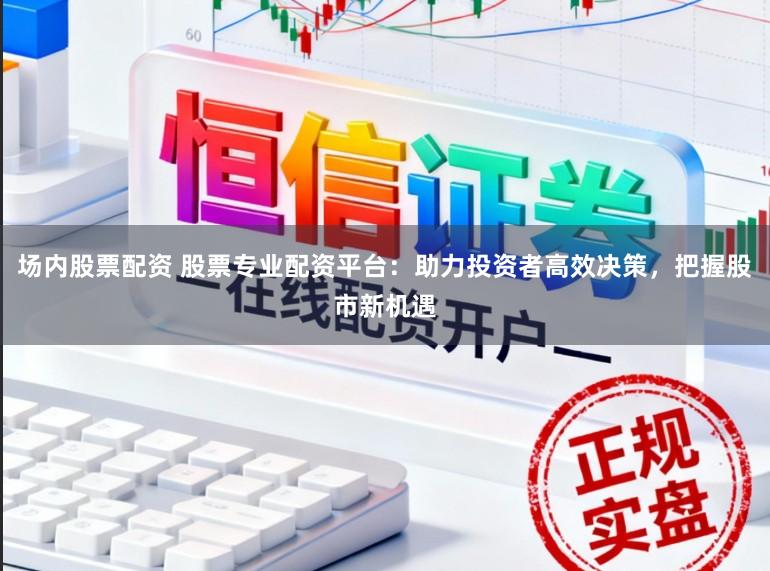 场内股票配资 股票专业配资平台：助力投资者高效决策，把握股市新机遇