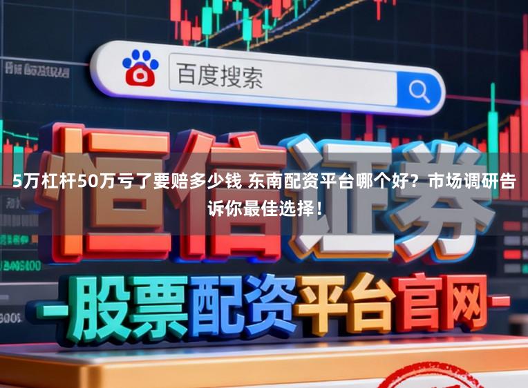 5万杠杆50万亏了要赔多少钱 东南配资平台哪个好？市场调研告诉你最佳选择！
